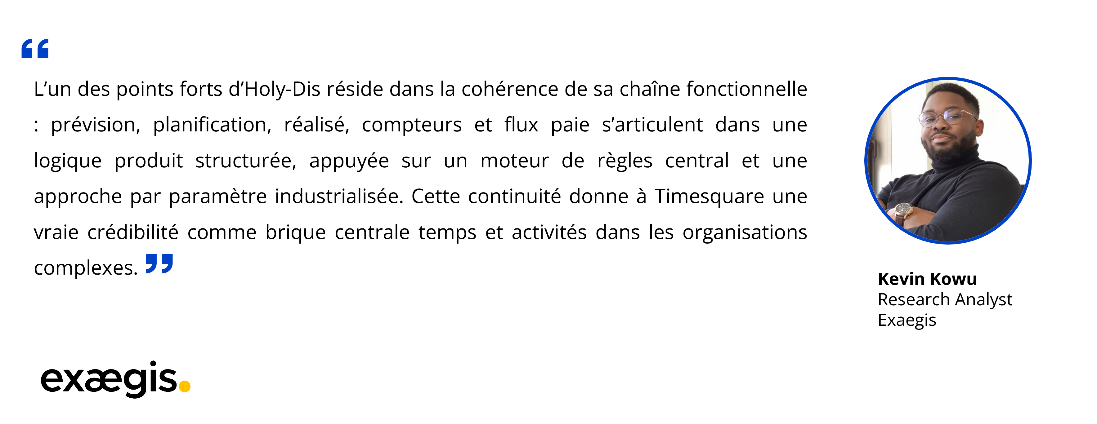 Kevin Kowu : "L'un des points forts d'Holy-Dis réside dans la cohérence de sa chaîne fonctionnelle prévision, planification, réalisé, compteurs et flux paie s'articulent dans une logique produit structurée, appuyée sur un moteur de règles central et une approche par paramètre industrialisée. Cette continuité donne à Timesquare une vraie crédibilité comme brique centrale temps et activités dans les organisations complexes."